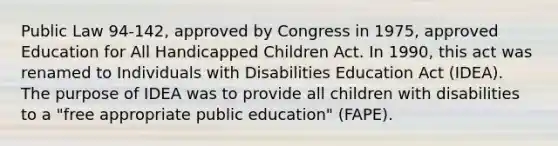 Public Law 94-142, approved by Congress in 1975, approved Education for All Handicapped Children Act. In 1990, this act was renamed to Individuals with Disabilities Education Act (IDEA). The purpose of IDEA was to provide all children with disabilities to a "free appropriate public education" (FAPE).