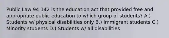 Public Law 94-142 is the education act that provided free and appropriate public education to which group of students? A.) Students w/ physical disabilities only B.) Immigrant students C.) Minority students D.) Students w/ all disabilities