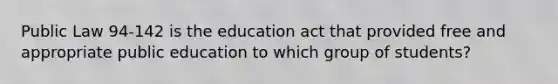 Public Law 94-142 is the education act that provided free and appropriate public education to which group of students?