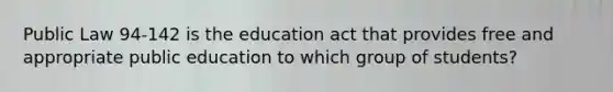 Public Law 94-142 is the education act that provides free and appropriate public education to which group of students?