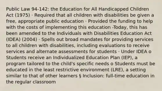 Public Law 94-142: the Education for All Handicapped Children Act (1975) · Required that all children with disabilities be given a free, appropriate public education · Provided the funding to help with the costs of implementing this education -Today, this has been amended to the Individuals with Disabilities Education Act (IDEA) (2004) · Spells out broad mandates for providing services to all children with disabilities, including evaluations to receive services and alternate assessments for students · Under IDEA o Students receive an Individualized Education Plan (IEP), a program tailored to the child's specific needs o Students must be educated in the least restrictive environment (LRE), a setting similar to that of other learners § Inclusion: full-time education in the regular classroom