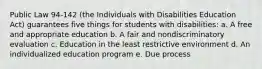 Public Law 94-142 (the Individuals with Disabilities Education Act) guarantees five things for students with disabilities: a. A free and appropriate education b. A fair and nondiscriminatory evaluation c. Education in the least restrictive environment d. An individualized education program e. Due process