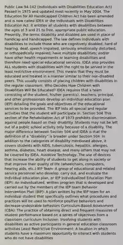 Public Law 94-142 (Individuals with Disabilities Education Act) Passed in 1975 and updated most recently in May 2004, The Education for All Handicapped Children Act has been amended and is now called IDEA or the Individuals with Disabilities Education Act. It entitles all students with disabilities between the ages of 3 and 21 to free, appropriate public education. Presently, the terms disability and disabled are used in place of handicap and handicapped. The law defines individuals with disabilities to include those who are cognitively disabled, hard of hearing, deaf, speech impaired, seriously emotionally disturbed, or orthopedically impaired; have multiple disabilities; and/or have other health impairments or learning disabilities and therefore need special educational services. IDEA also provides ALL students with disabilities with the right to be served in the least restrictive environment. This means that they must be educated and treated in a manner similar to their non-disabled peers. This usually consists of placing children with disabilities in the regular classroom. Who Decides How Children with Disabilities Will Be Educated? IDEA requires that a team consisting of the student, his/her parent(s), teachers, principal, and other professionals develop an individual education plan (IEP) detailing the goals and objectives of the educational services to be provided. The IEP lists all special and regular activities that the student will participate in. Section 504 This section of the Rehabilitation Act of 1973 prohibits discrimination against people based on their disability. Students may not be left out of a public school activity only because of a disability. The major difference between Section 504 and IDEA is that the definition of a "disability" is broader under Section 504. In addition to the categories of disability mentioned above, it covers students with AIDS, tuberculosis, hepatitis, allergies, asthma, diabetes, heart disease, and many others that may not be covered by IDEA. Assistive Technology: The use of devices that increase the ability of students to get along in society or that improve their quality of life (wheelchairs, computers, hearing aids, etc.) IEP Team: A group of educational and related service personnel who develop, carry out, and evaluate the individual education plan, or IEP Individualized Education Plan (IEP): An individualized, written program that is developed and carried out by the members of the IEP team Behavior Intervention Plan (BIP): A plan written by the IEP team for an individual student that specifically outlines what procedures and practices will be used to reinforce positive behaviors and decrease undesirable behaviors Curriculum-Based Assessment (CBA): The practice of obtaining direct and frequent measures of student performance based on a series of objectives from a classroom curriculum Inclusion: Involving students with disabilities as active participants in general education classroom activities Least Restrictive Environment: A location in which students have a maximum opportunity to interact with students who do not have disabilities