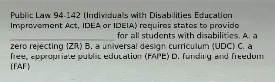 Public Law 94-142 (Individuals with Disabilities Education Improvement Act, IDEA or IDEIA) requires states to provide ___________________________ for all students with disabilities. A. a zero rejecting (ZR) B. a universal design curriculum (UDC) C. a free, appropriate public education (FAPE) D. funding and freedom (FAF)