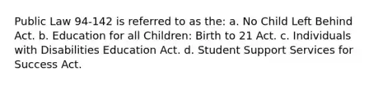 Public Law 94-142 is referred to as the: a. No Child Left Behind Act. b. Education for all Children: Birth to 21 Act. c. Individuals with Disabilities Education Act. d. Student Support Services for Success Act.