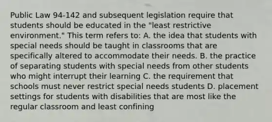 Public Law 94-142 and subsequent legislation require that students should be educated in the "least restrictive environment." This term refers to: A. the idea that students with special needs should be taught in classrooms that are specifically altered to accommodate their needs. B. the practice of separating students with special needs from other students who might interrupt their learning C. the requirement that schools must never restrict special needs students D. placement settings for students with disabilities that are most like the regular classroom and least confining