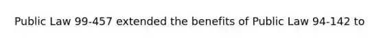 Public Law 99-457 extended the benefits of Public Law 94-142 to