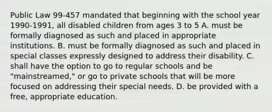 Public Law 99-457 mandated that beginning with the school year 1990-1991, all disabled children from ages 3 to 5 A. must be formally diagnosed as such and placed in appropriate institutions. B. must be formally diagnosed as such and placed in special classes expressly designed to address their disability. C. shall have the option to go to regular schools and be "mainstreamed," or go to private schools that will be more focused on addressing their special needs. D. be provided with a free, appropriate education. ​