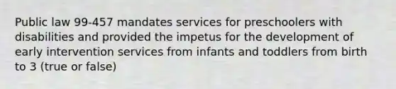 Public law 99-457 mandates services for preschoolers with disabilities and provided the impetus for the development of early intervention services from infants and toddlers from birth to 3 (true or false)