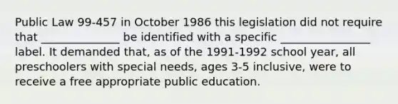 Public Law 99-457 in October 1986 this legislation did not require that ______________ be identified with a specific ________________ label. It demanded that, as of the 1991-1992 school year, all preschoolers with special needs, ages 3-5 inclusive, were to receive a free appropriate public education.