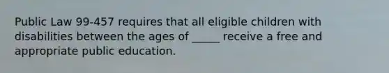 Public Law 99-457 requires that all eligible children with disabilities between the ages of _____ receive a free and appropriate public education.