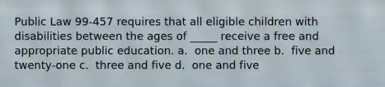 Public Law 99-457 requires that all eligible children with disabilities between the ages of _____ receive a free and appropriate public education.​ a. ​ one and three b. ​ five and twenty-one c. ​ three and five d. ​ one and five