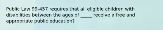 Public Law 99-457 requires that all eligible children with disabilities between the ages of _____ receive a free and appropriate public education?