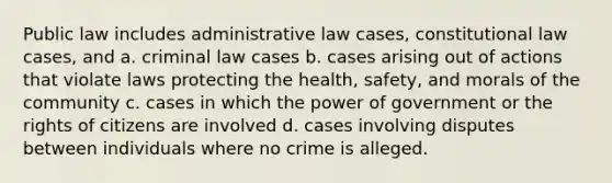 Public law includes administrative law cases, constitutional law cases, and a. criminal law cases b. cases arising out of actions that violate laws protecting the health, safety, and morals of the community c. cases in which the power of government or the rights of citizens are involved d. cases involving disputes between individuals where no crime is alleged.