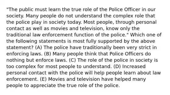 "The public must learn the true role of the Police Officer in our society. Many people do not understand the complex role that the police play in society today. Most people, through personal contact as well as movies and television, know only the traditional law enforcement function of the police." Which one of the following statements is most fully supported by the above statement? (A) The police have traditionally been very strict in enforcing laws. (B) Many people think that Police Officers do nothing but enforce laws. (C) The role of the police in society is too complex for most people to understand. (D) Increased personal contact with the police will help people learn about law enforcement. (E) Movies and television have helped many people to appreciate the true role of the police.