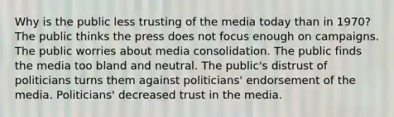 Why is the public less trusting of the media today than in 1970? The public thinks the press does not focus enough on campaigns. The public worries about media consolidation. The public finds the media too bland and neutral. The public's distrust of politicians turns them against politicians' endorsement of the media. Politicians' decreased trust in the media.