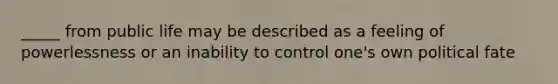 _____ from public life may be described as a feeling of powerlessness or an inability to control one's own political fate