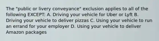 The "public or livery conveyance" exclusion applies to all of the following EXCEPT: A. Driving your vehicle for Uber or Lyft B. Driving your vehicle to deliver pizzas C. Using your vehicle to run an errand for your employer D. Using your vehicle to deliver Amazon packages