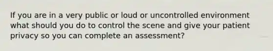 If you are in a very public or loud or uncontrolled environment what should you do to control the scene and give your patient privacy so you can complete an assessment?