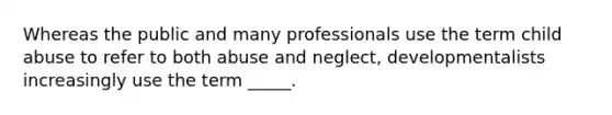 Whereas the public and many professionals use the term child abuse to refer to both abuse and neglect, developmentalists increasingly use the term _____.