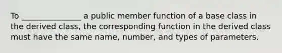 To _______________ a public member function of a base class in the derived class, the corresponding function in the derived class must have the same name, number, and types of parameters.