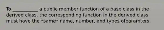 To ___________ a public member function of a base class in the derived class, the corresponding function in the derived class must have the *same* name, number, and types ofparamters.