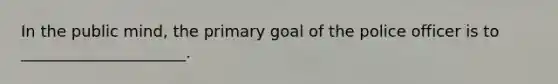 In the public mind, the primary goal of the police officer is to _____________________.