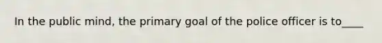 In the public mind, the primary goal of the police officer is to____