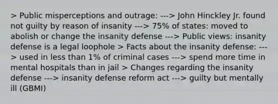 > Public misperceptions and outrage: ---> John Hinckley Jr. found not guilty by reason of insanity ---> 75% of states: moved to abolish or change the insanity defense ---> Public views: insanity defense is a legal loophole > Facts about the insanity defense: ---> used in less than 1% of criminal cases ---> spend more time in mental hospitals than in jail > Changes regarding the insanity defense ---> insanity defense reform act ---> guilty but mentally ill (GBMI)