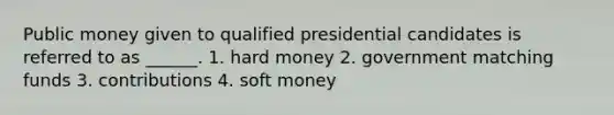 Public money given to qualified presidential candidates is referred to as ______. 1. hard money 2. government matching funds 3. contributions 4. soft money