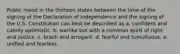 Public mood in the thirteen states between the time of the signing of the Declaration of Independence and the signing of the U.S. Constitution can best be described as a. confident and calmly optimistic. b. warlike but with a common spirit of right and justice. c. brash and arrogant. d. fearful and tumultuous. e. unified and fearless.