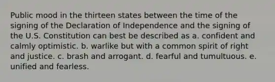 Public mood in the thirteen states between the time of the signing of the Declaration of Independence and the signing of the U.S. Constitution can best be described as a. confident and calmly optimistic. b. warlike but with a common spirit of right and justice. c. brash and arrogant. d. fearful and tumultuous. e. unified and fearless.