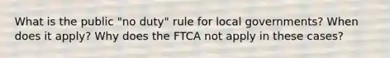 What is the public "no duty" rule for local governments? When does it apply? Why does the FTCA not apply in these cases?