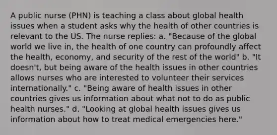 A public nurse (PHN) is teaching a class about global health issues when a student asks why the health of other countries is relevant to the US. The nurse replies: a. "Because of the global world we live in, the health of one country can profoundly affect the health, economy, and security of the rest of the world" b. "It doesn't, but being aware of the health issues in other countries allows nurses who are interested to volunteer their services internationally." c. "Being aware of health issues in other countries gives us information about what not to do as public health nurses." d. "Looking at global health issues gives us information about how to treat medical emergencies here."