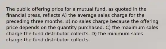 The public offering price for a mutual fund, as quoted in the financial press, reflects A) the average sales charge for the preceding three months. B) no sales charge because the offering price depends on the quantity purchased. C) the maximum sales charge the fund distributor collects. D) the minimum sales charge the fund distributor collects.