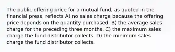 The public offering price for a mutual fund, as quoted in the financial press, reflects A) no sales charge because the offering price depends on the quantity purchased. B) the average sales charge for the preceding three months. C) the maximum sales charge the fund distributor collects. D) the minimum sales charge the fund distributor collects.