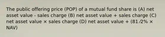 The public offering price (POP) of a mutual fund share is (A) net asset value - sales charge (B) net asset value + sales charge (C) net asset value × sales charge (D) net asset value + (81 ⁄2% × NAV)