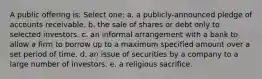 A public offering is: Select one: a. a publicly-announced pledge of accounts receivable. b. the sale of shares or debt only to selected investors. c. an informal arrangement with a bank to allow a firm to borrow up to a maximum specified amount over a set period of time. d. an issue of securities by a company to a large number of investors. e. a religious sacrifice.