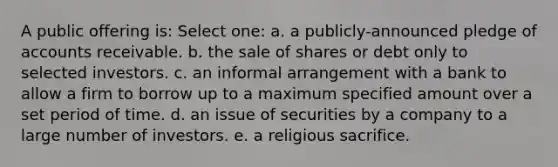 A public offering is: Select one: a. a publicly-announced pledge of accounts receivable. b. the sale of shares or debt only to selected investors. c. an informal arrangement with a bank to allow a firm to borrow up to a maximum specified amount over a set period of time. d. an issue of securities by a company to a large number of investors. e. a religious sacrifice.