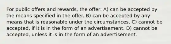 For public offers and rewards, the offer: A) can be accepted by the means specified in the offer. B) can be accepted by any means that is reasonable under the circumstances. C) cannot be accepted, if it is in the form of an advertisement. D) cannot be accepted, unless it is in the form of an advertisement.