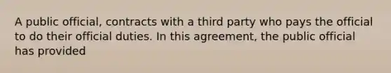 A public official, contracts with a third party who pays the official to do their official duties. In this agreement, the public official has provided