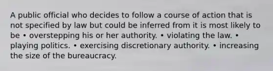 A public official who decides to follow a course of action that is not specified by law but could be inferred from it is most likely to be • overstepping his or her authority. • violating the law. • playing politics. • exercising discretionary authority. • increasing the size of the bureaucracy.