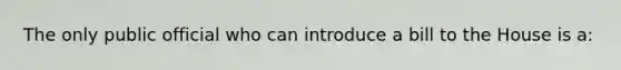The only public official who can introduce a bill to the House is a: