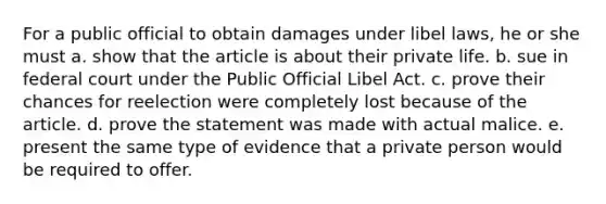 For a public official to obtain damages under libel laws, he or she must a. show that the article is about their private life. b. sue in federal court under the Public Official Libel Act. c. prove their chances for reelection were completely lost because of the article. d. prove the statement was made with actual malice. e. present the same type of evidence that a private person would be required to offer.