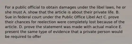 For a public official to obtain damages under the libel laws, he or she must A. show that the article is about their private life. B. Sue in federal court under the Public Office Libel Act C. prove their chances for reelection were completely lost because of the article. D. prove the statement was made with actual malice E. present the same type of evidence that a private person would be required to offer