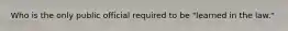 Who is the only public official required to be "learned in the law."