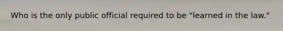Who is the only public official required to be "learned in the law."