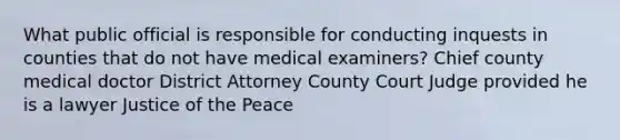 What public official is responsible for conducting inquests in counties that do not have medical examiners? Chief county medical doctor District Attorney County Court Judge provided he is a lawyer Justice of the Peace