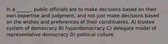 In a ______, public officials are to make decisions based on their own expertise and judgment, and not just make decisions based on the wishes and preferences of their constituents. A) trustee system of democracy B) hyperdemocracy C) delegate model of representative democracy D) political culture