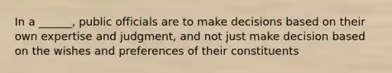 In a ______, public officials are to make decisions based on their own expertise and judgment, and not just make decision based on the wishes and preferences of their constituents